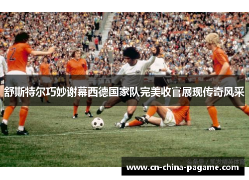 舒斯特尔巧妙谢幕西德国家队完美收官展现传奇风采