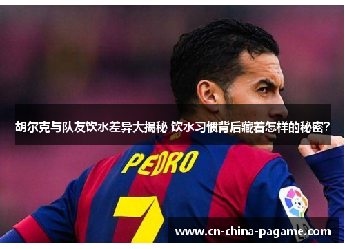 胡尔克与队友饮水差异大揭秘 饮水习惯背后藏着怎样的秘密？