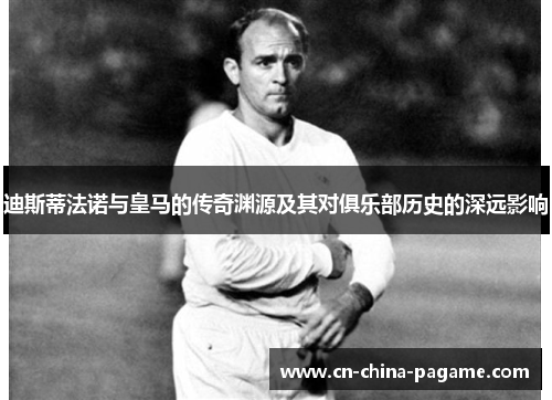 迪斯蒂法诺与皇马的传奇渊源及其对俱乐部历史的深远影响