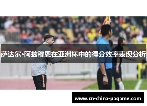 萨达尔·阿兹穆恩在亚洲杯中的得分效率表现分析