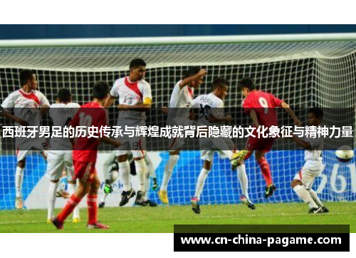 西班牙男足的历史传承与辉煌成就背后隐藏的文化象征与精神力量