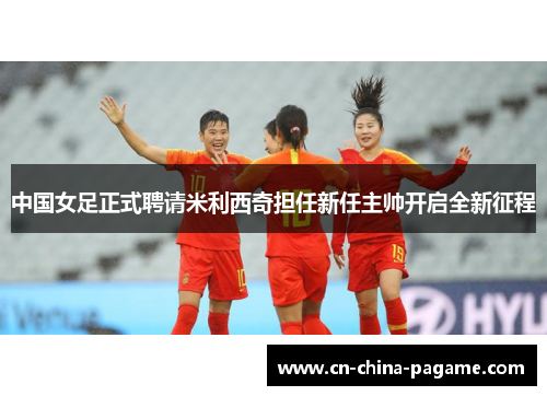 中国女足正式聘请米利西奇担任新任主帅开启全新征程
