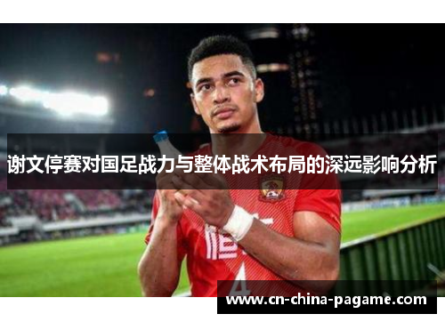 谢文停赛对国足战力与整体战术布局的深远影响分析