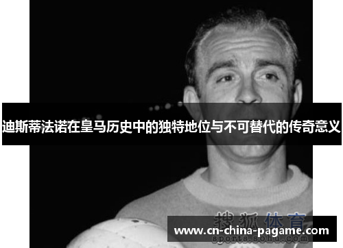 迪斯蒂法诺在皇马历史中的独特地位与不可替代的传奇意义 迪斯蒂法诺在皇马历史中的独特地位与不可替代的传奇意义