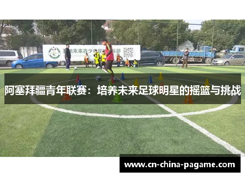 阿塞拜疆青年联赛:培养未来足球明星的摇篮与挑战 阿塞拜疆青年联赛:培养未来足球明星的摇篮与挑战