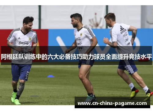 阿根廷队训练中的六大必备技巧助力球员全面提升竞技水平 阿根廷队训练中的六大必备技巧助力球员全面提升竞技水平