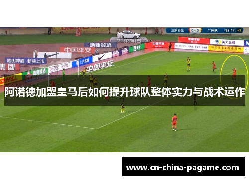 阿诺德加盟皇马后如何提升球队整体实力与战术运作 阿诺德加盟皇马后如何提升球队整体实力与战术运作